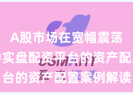 A股市场在宽幅震荡周期中中实盘配资平台的资产配置案例解读