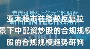 亚太股市在指数反复拉锯阶段配景下中配资炒股的合规规模趋势研判